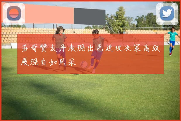 芬奇赞麦丹表现出色进攻决策高效展现自如风采