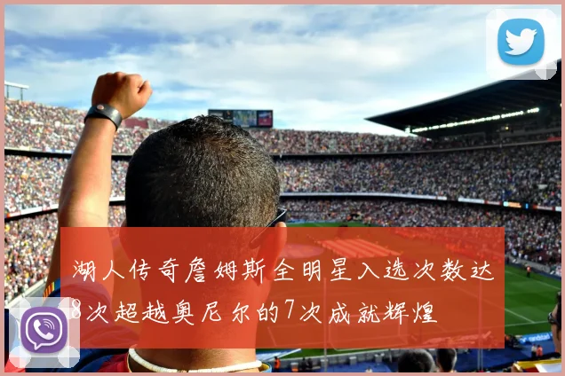 湖人传奇詹姆斯全明星入选次数达8次超越奥尼尔的7次成就辉煌