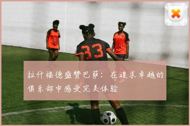 拉什福德盛赞巴萨：在追求卓越的俱乐部中感受完美体验