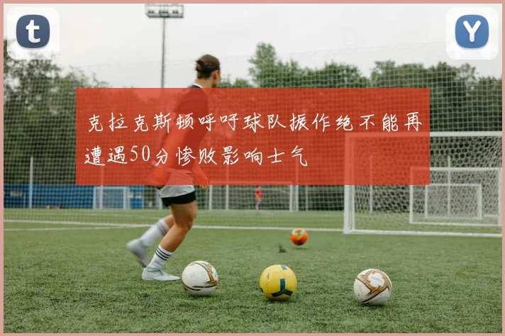 克拉克斯顿呼吁球队振作绝不能再遭遇50分惨败影响士气