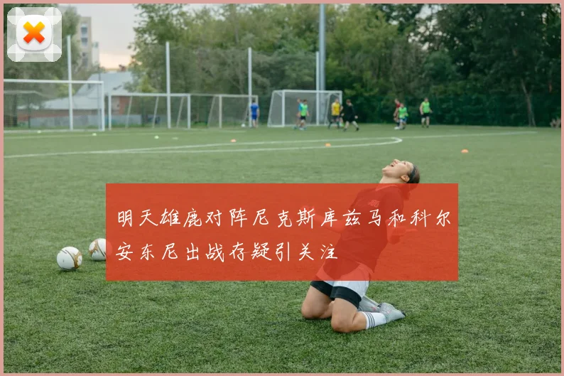 明天雄鹿对阵尼克斯库兹马和科尔安东尼出战存疑引关注