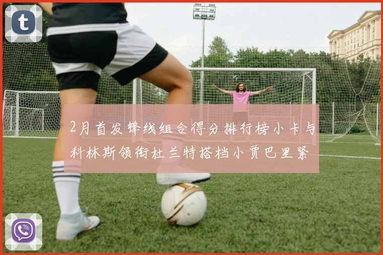 2月首发锋线组合得分排行榜小卡与科林斯领衔杜兰特搭档小贾巴里紧随其后