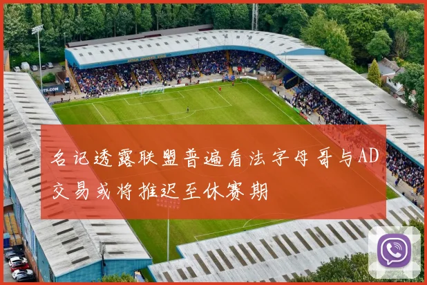 名记透露联盟普遍看法字母哥与AD交易或将推迟至休赛期