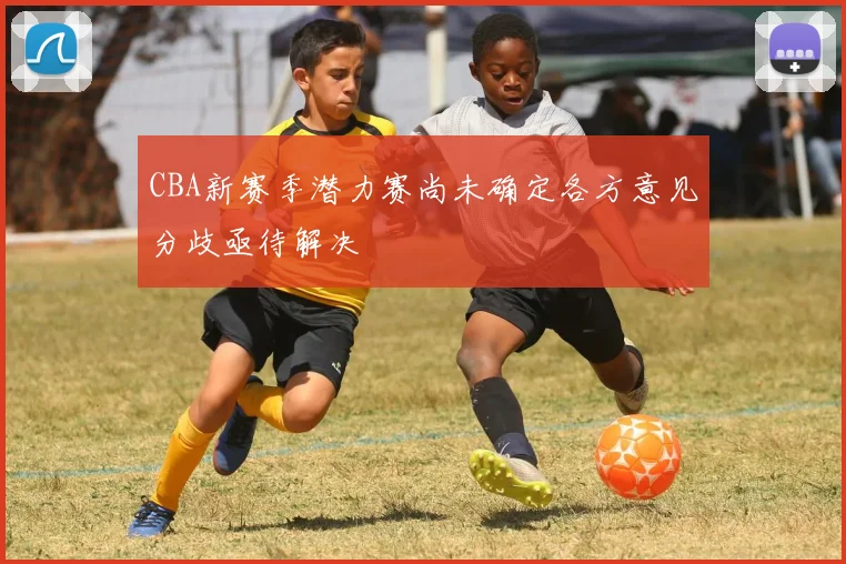 CBA新赛季潜力赛尚未确定各方意见分歧亟待解决