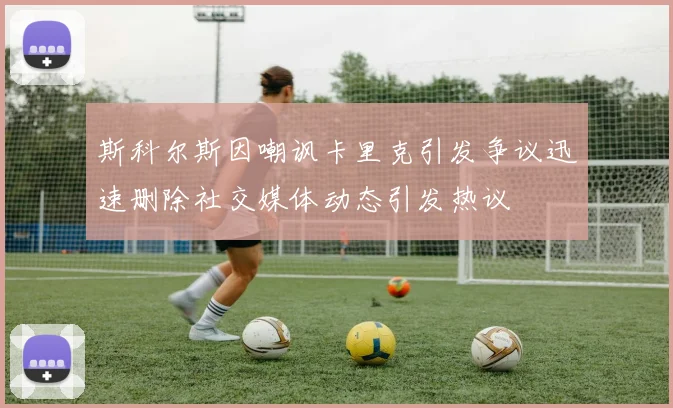 斯科尔斯因嘲讽卡里克引发争议迅速删除社交媒体动态引发热议