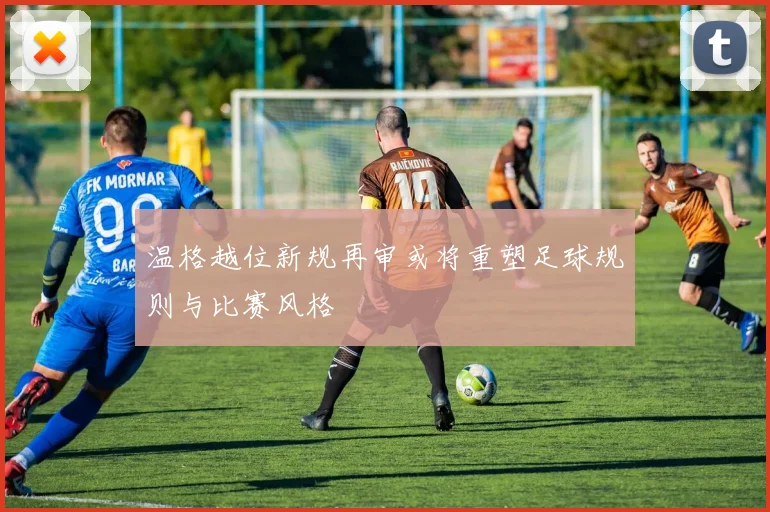温格越位新规再审或将重塑足球规则与比赛风格