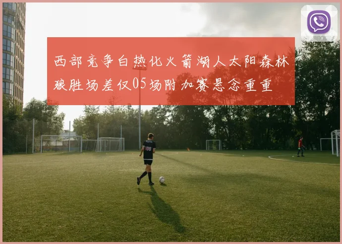 西部竞争白热化火箭湖人太阳森林狼胜场差仅05场附加赛悬念重重