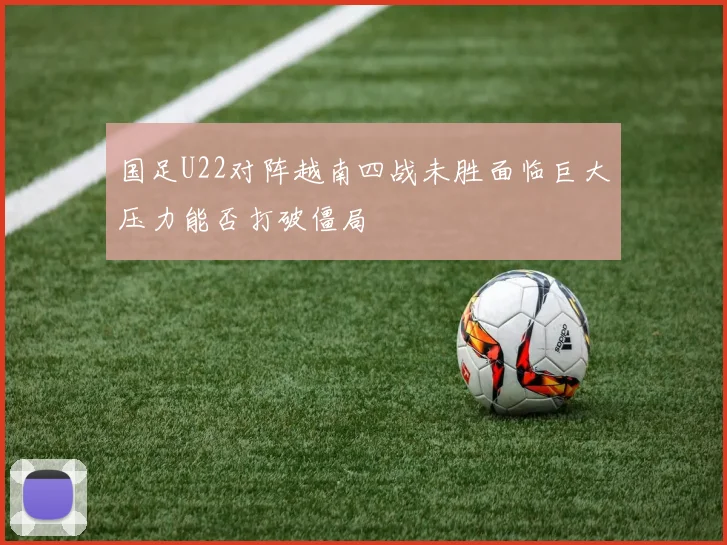 国足U22对阵越南四战未胜面临巨大压力能否打破僵局