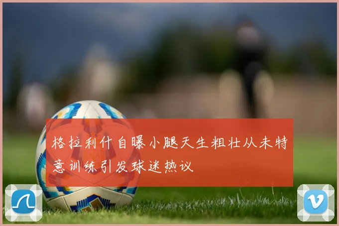 格拉利什自曝小腿天生粗壮从未特意训练引发球迷热议