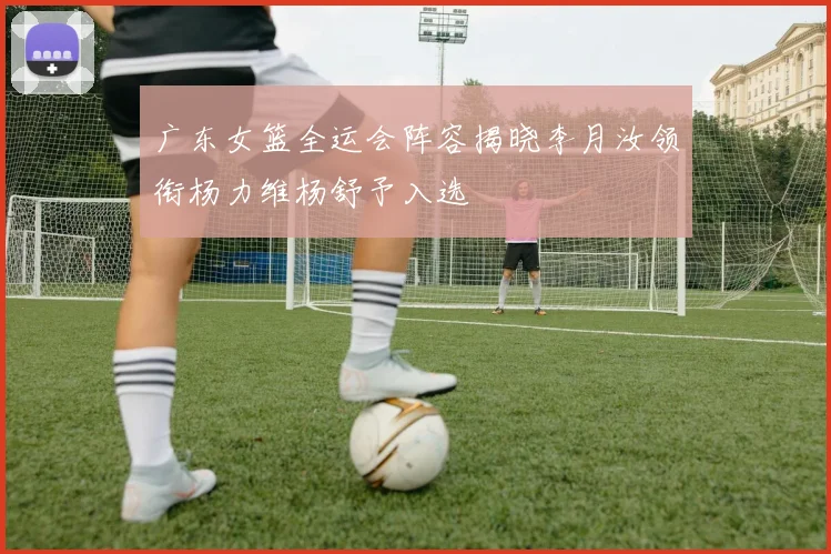广东女篮全运会阵容揭晓李月汝领衔杨力维杨舒予入选