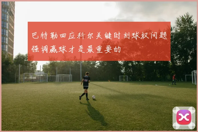 巴特勒回应科尔关键时刻球权问题强调赢球才是最重要的