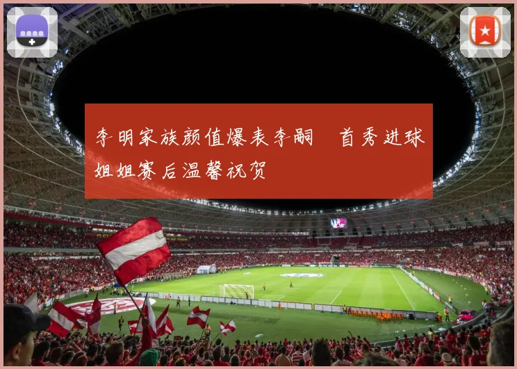 李明家族颜值爆表李嗣镕首秀进球姐姐赛后温馨祝贺