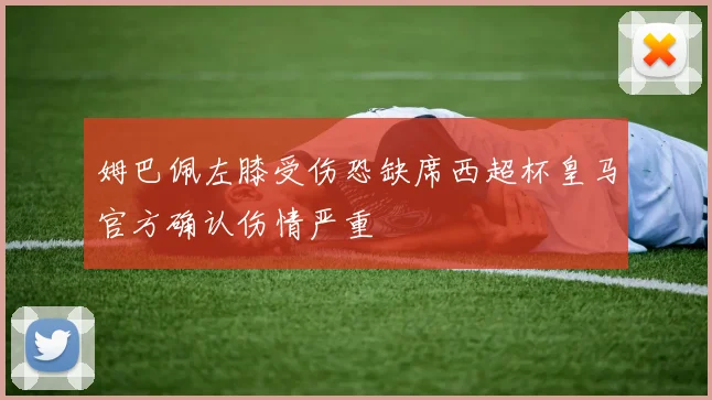 姆巴佩左膝受伤恐缺席西超杯皇马官方确认伤情严重