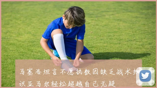 马塞洛坦言不愿执教因缺乏战术知识亚马尔轻松超越自己无疑