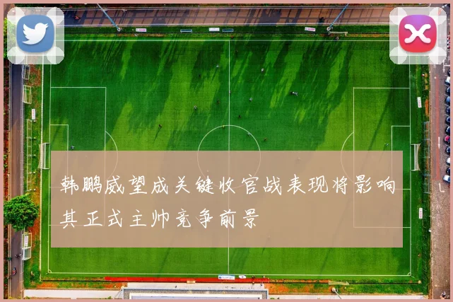 韩鹏威望成关键收官战表现将影响其正式主帅竞争前景