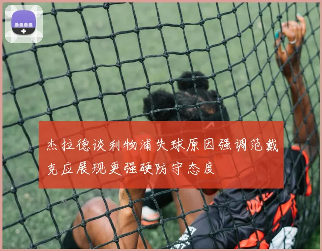 杰拉德谈利物浦失球原因强调范戴克应展现更强硬防守态度