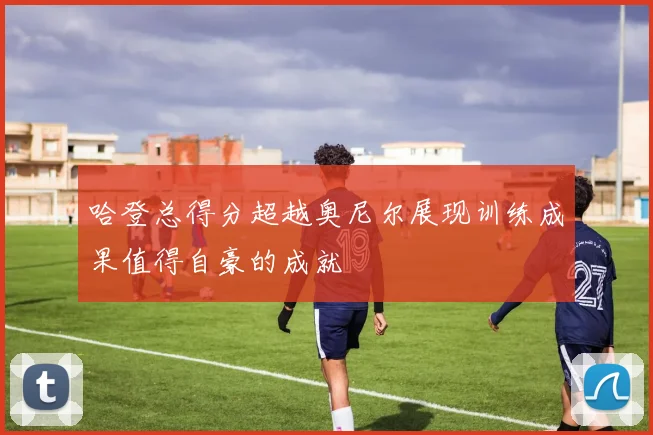 哈登总得分超越奥尼尔展现训练成果值得自豪的成就
