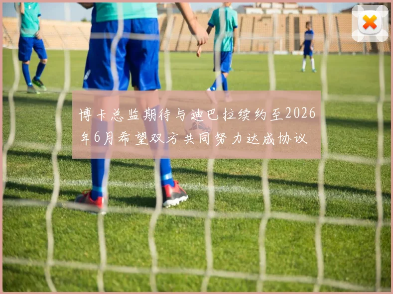 博卡总监期待与迪巴拉续约至2026年6月希望双方共同努力达成协议