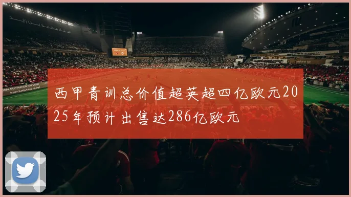西甲青训总价值超英超四亿欧元2025年预计出售达286亿欧元