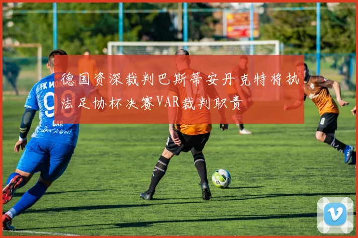 德国资深裁判巴斯蒂安丹克特将执法足协杯决赛VAR裁判职责