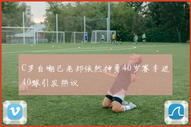C罗自嘲已老却依然神勇40岁赛季进40球引发热议