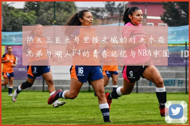 热火三巨头与空接之城的对决水花兄弟与湖人F4的青春记忆与NBA中国赛的交汇