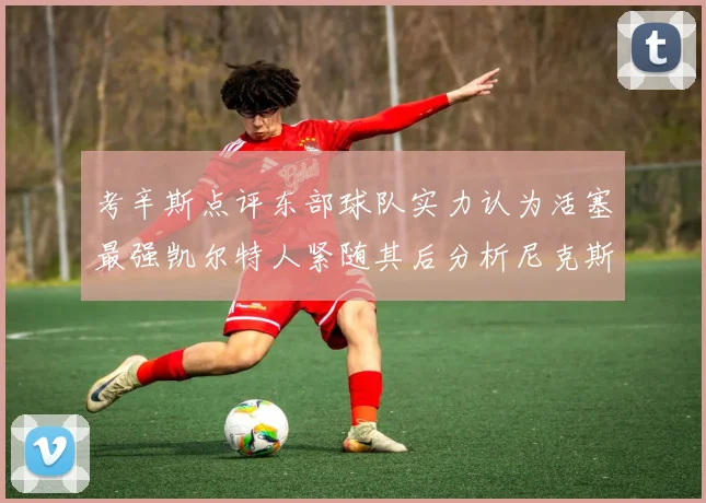 考辛斯点评东部球队实力认为活塞最强凯尔特人紧随其后分析尼克斯不足之处