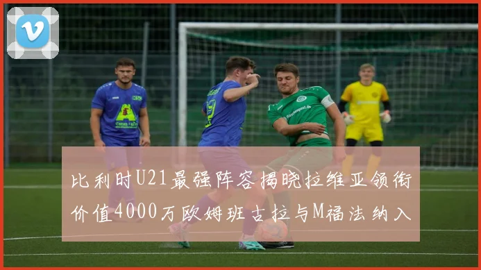 比利时U21最强阵容揭晓拉维亚领衔价值4000万欧姆班古拉与M福法纳入选
