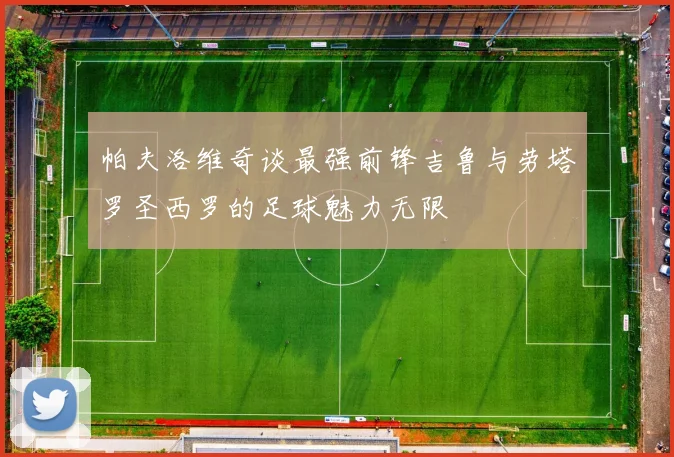 帕夫洛维奇谈最强前锋吉鲁与劳塔罗圣西罗的足球魅力无限