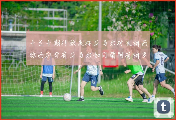 卡兰卡期待欧美杯亚马尔对决梅西称西班牙有亚马尔如同葡阿有梅罗