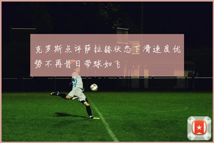 克罗斯点评萨拉赫状态下滑速度优势不再昔日带球如飞
