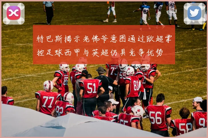 特巴斯揭示老佛爷意图通过欧超掌控足球西甲与英超仍具竞争优势