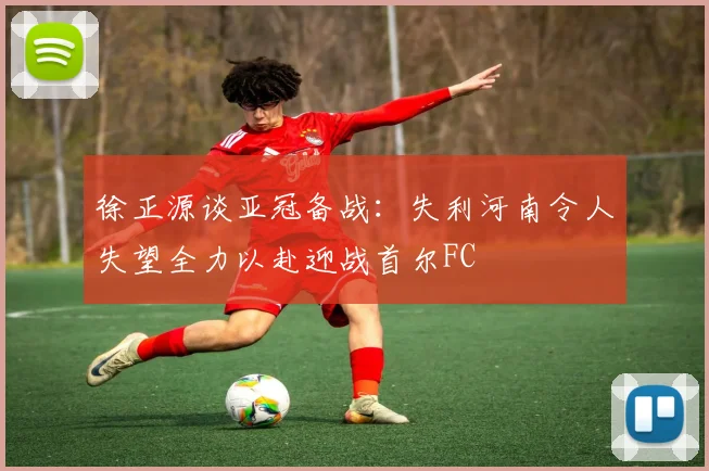 徐正源谈亚冠备战：失利河南令人失望全力以赴迎战首尔FC