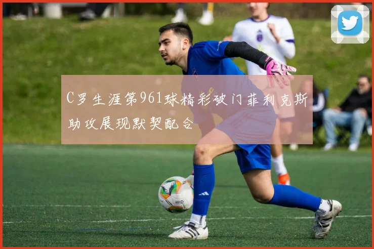 C罗生涯第961球精彩破门菲利克斯助攻展现默契配合