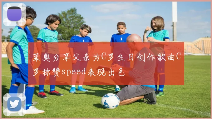 莱奥分享父亲为C罗生日创作歌曲C罗称赞speed表现出色