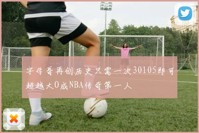 字母哥再创历史只需一次30105即可超越大O成NBA传奇第一人