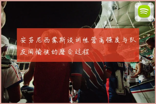 安芬尼西蒙斯谈训练营高强度与队友间愉快的磨合过程