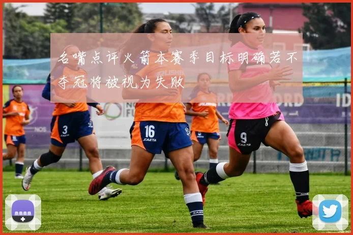 名嘴点评火箭本赛季目标明确若不夺冠将被视为失败
