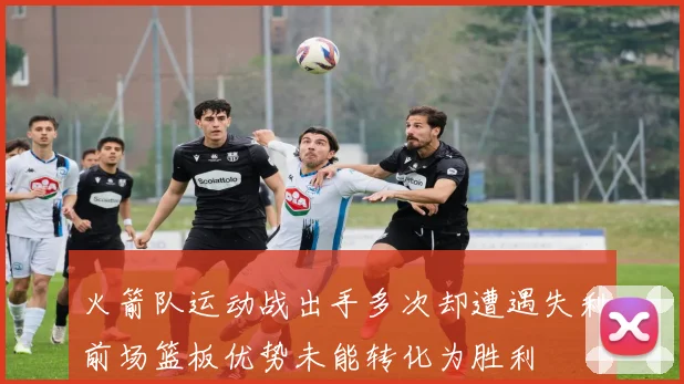 火箭队运动战出手多次却遭遇失利前场篮板优势未能转化为胜利
