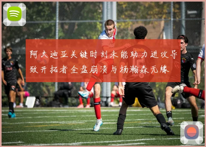 阿夫迪亚关键时刻未能助力进攻导致开拓者全盘崩溃与杨瀚森无缘