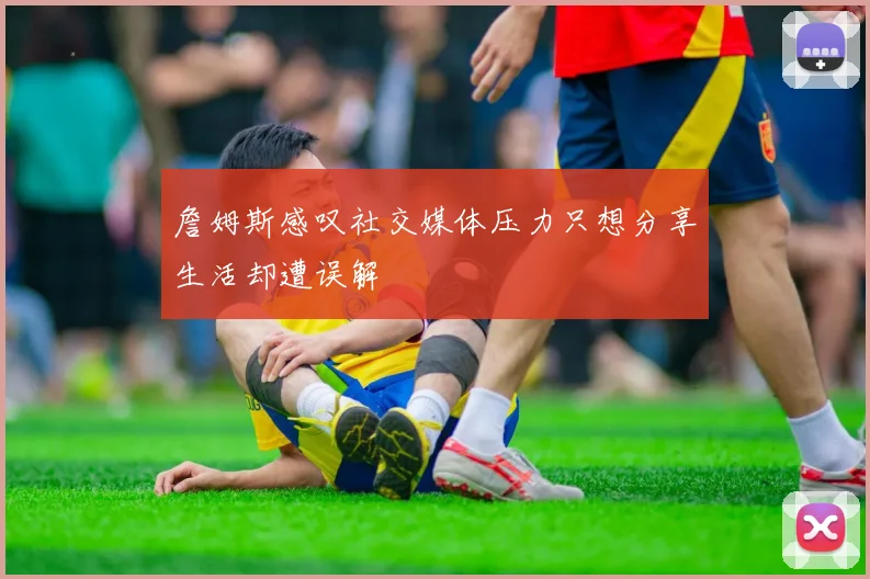 詹姆斯感叹社交媒体压力只想分享生活却遭误解