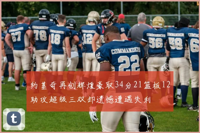 约基奇再创辉煌豪取34分21篮板12助攻超级三双却遗憾遭遇失利