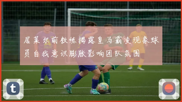 居莱尔前教练揭露皇马霸凌现象球员自我意识膨胀影响团队氛围