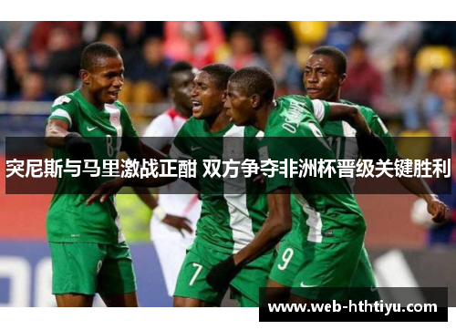 突尼斯与马里激战正酣 双方争夺非洲杯晋级关键胜利