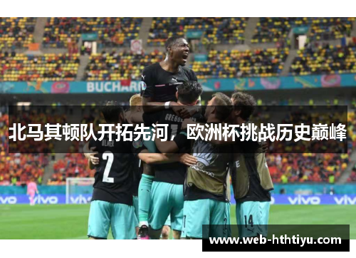 北马其顿队开拓先河，欧洲杯挑战历史巅峰
