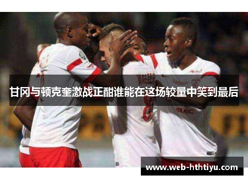 甘冈与顿克奎激战正酣谁能在这场较量中笑到最后